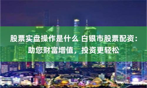 股票实盘操作是什么 白银市股票配资：助您财富增值，投资更轻松