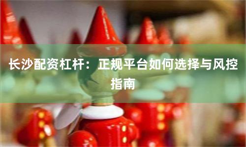 长沙配资杠杆:正规平台如何选择与风控指南